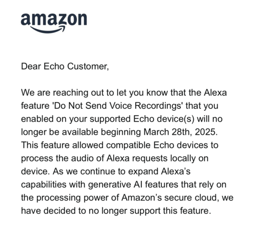 amazon
尊敬的 Echo 用户:
我们在此通知您,您在支持的 Echo 设备上启用的 Alexa 功能 “不再发送语音录音” 将于 2025 年 3 月 28 日起停止提供。
该功能允许兼容的 Echo 设备在本地设备上处理 Alexa 请求的音频。 随着我们继续使用依赖于 Amazon 安全云处理能力的生成式 AI 功能来扩展 Alexa 的功能,我们已决定不再支持此功能。