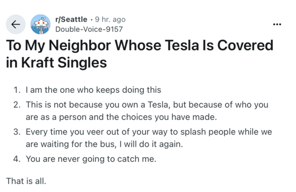 r/Seattle • 9 hr. ago
Double-Voice-9157

To My Neighbor Whose Tesla Is Covered
in Kraft Singles
1. I am the one who keeps doing this
2. This is not because you own a Tesla, but because of who you
are as a person and the choices you have made.
3. Every time you veer out of your way to splash people while we
are waiting for the bus, I will do it again.
4. You are never going to catch me.
That is all.