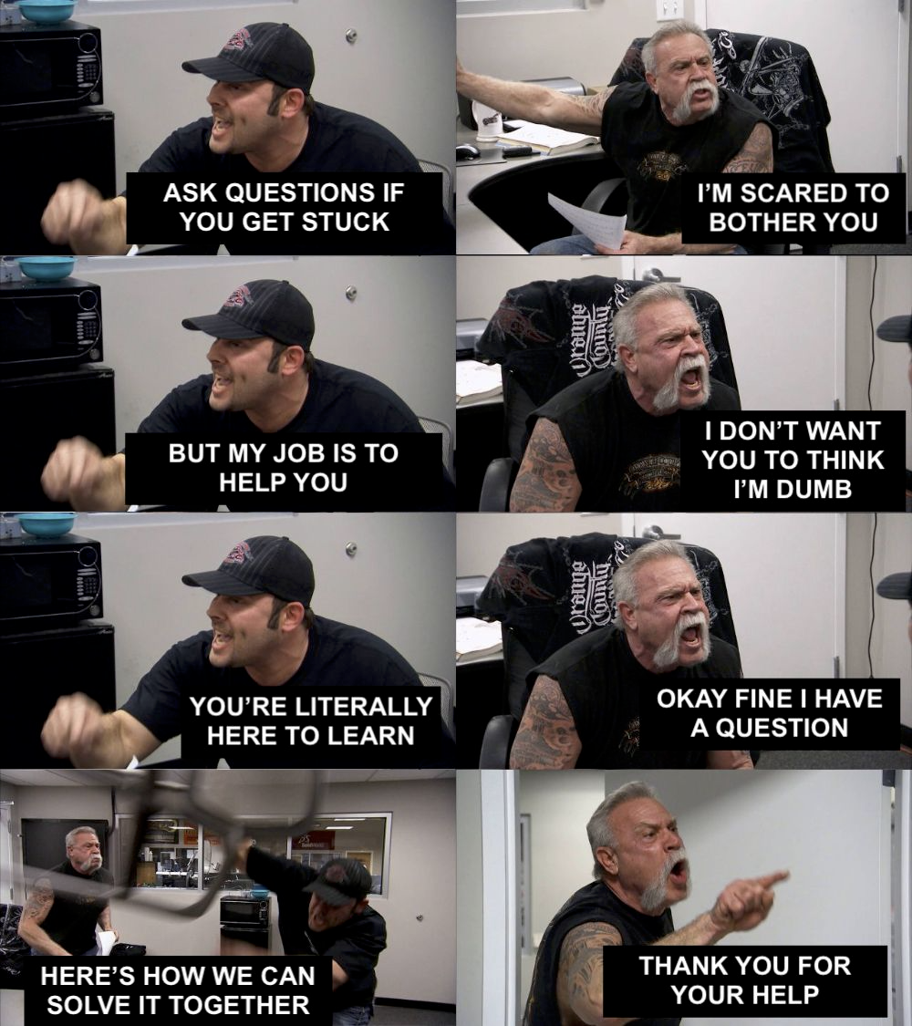 American chopper meme (two biker dudes arguing, getting progressively more angry)

Dude 1: "Ask questions if you get stuck"
Dude 2: "I'm scared to bother you"
Dude 1: "But my job is to help you"
Dude 2: "I don't want you to think I'm dumb"
Dude 1: "You're literally here to learn"
Dude 2: "Okay fine I have a question"
Dude 1: [chair flip] "Here's now we can solve it together"
Dude 2: [pointing angrily] "Thank you for your help"