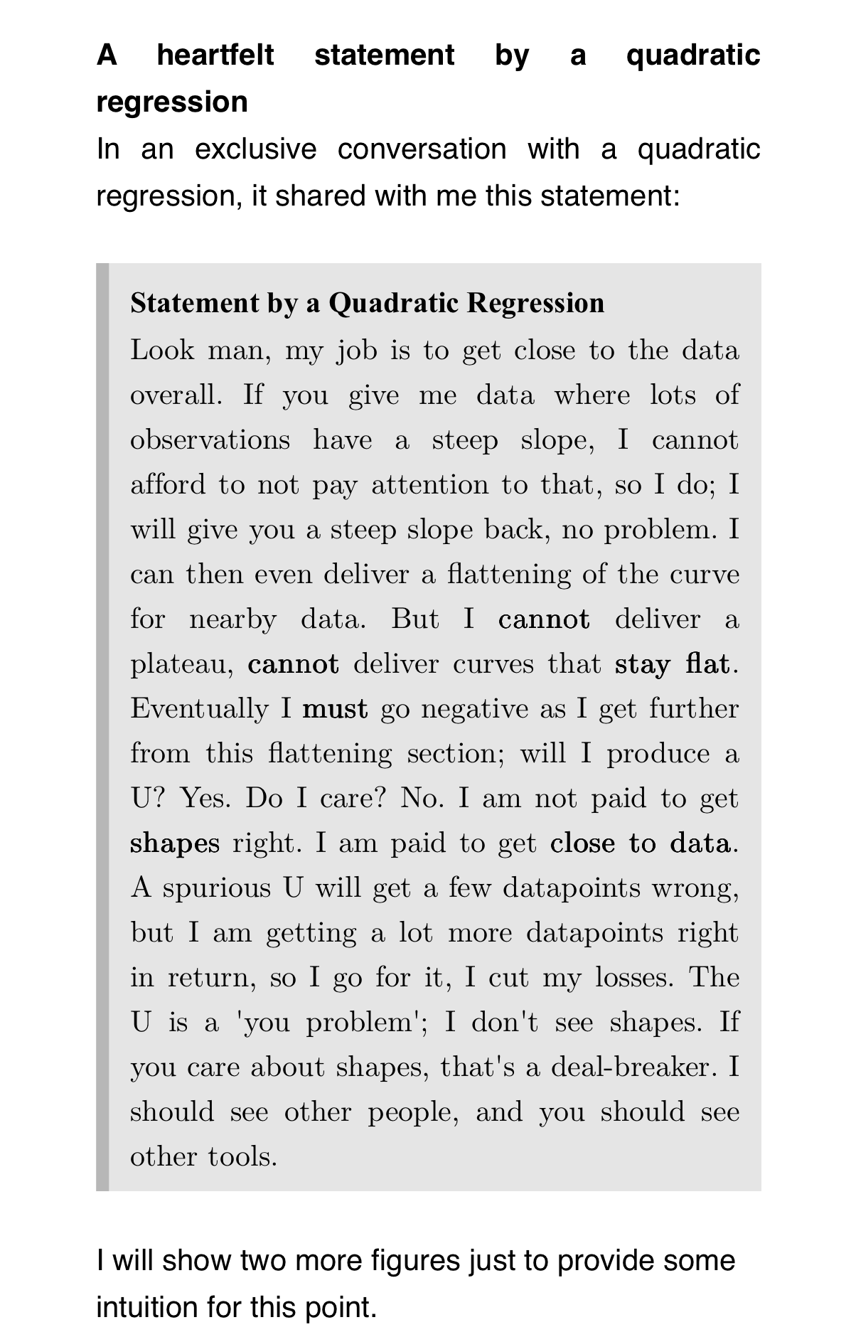 A heartfelt statement by a quadratic regression
In an exclusive conversation with a quadratic regression, it shared with me this statement:
Statement by a Quadratic Regression
Look man, my job is to get close to the data overall. If you give me data where lots of observations have a steep slope, I cannot afford to not pay attention to that, so I do; I will give you a steep slope back, no problem. I can then even deliver a flattening of the curve for nearby data. But I cannot deliver a plateau, cannot deliver curves that stay flat. Eventually I must go negative as I get further from this flattening section; will I produce a U? Yes. Do I care? No. I am not paid to get shapes right. I am paid to get close to data. A spurious U will get a few datapoints wrong, but I am getting a lot more datapoints right in return, so I go for it, I cut my losses. The U is a 'you problem'; I don't see shapes. If you care about shapes, that's a deal-breaker. I should see other people, and you should see other tools.