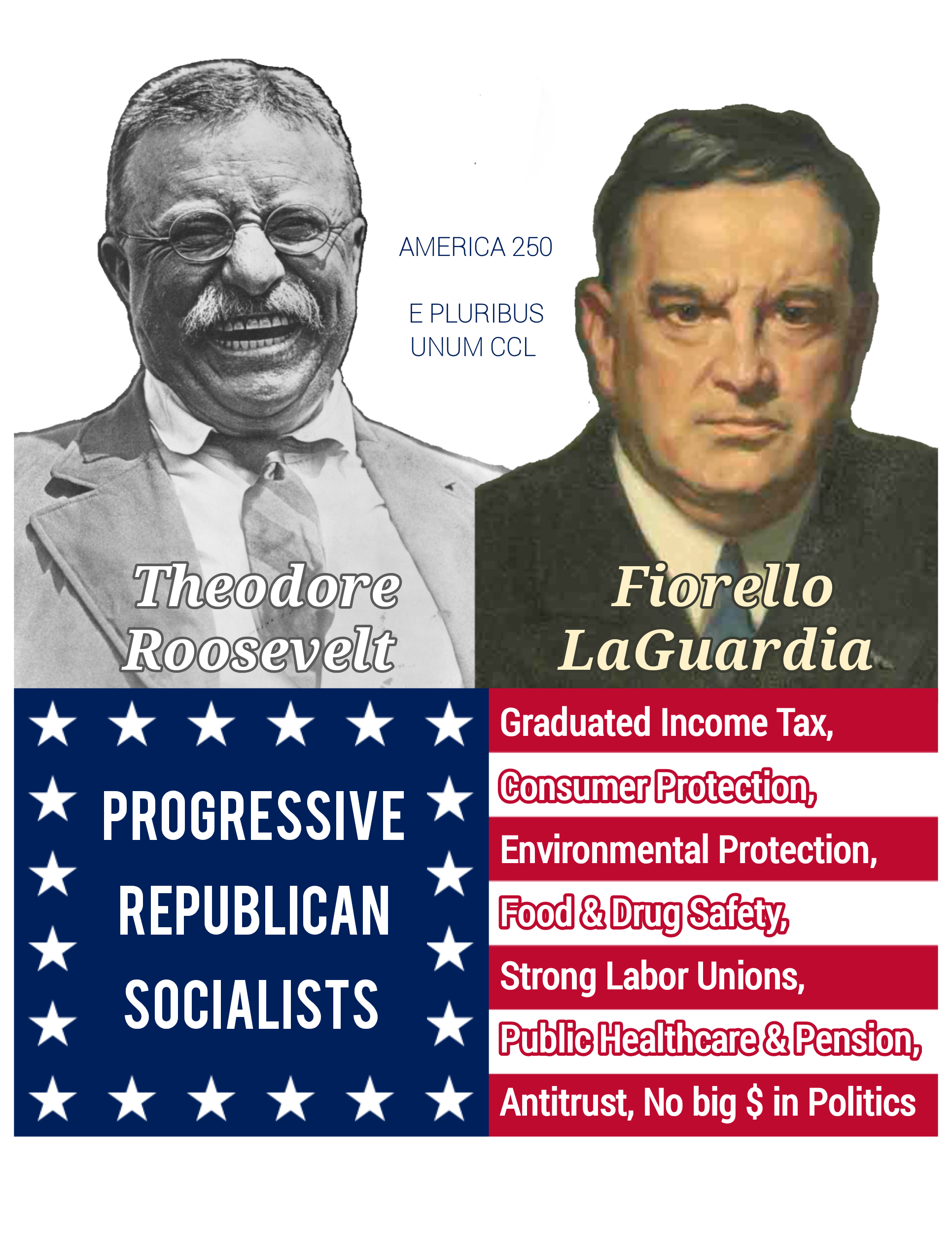 A photo of President Theodore Roosevelt & a portrait of NYC Mayor Fiorello LaGuardia with their names labelled. Between them is small text "AMERIC 250 E PLURIBUS UNUM CCL." Below these is a stylized portion of the American flag with "PROGRESSIVE REPUBLICAN SOCIALISTS" inside the blue field of white stars and over the 7 stripes to the right of the star field is listed various progressive issues, historic but sadly also timely, that are frequently labelled Socialist issues by the Billionaire Pedo wing of the GOP. Listed are: Graduated Income Tax, Consumer Protection, Food & Drug Safety, Strong Labor Unions, Public Healthcare & Pensions, Antitrust, and finally No Big $ (for money) in Politics!