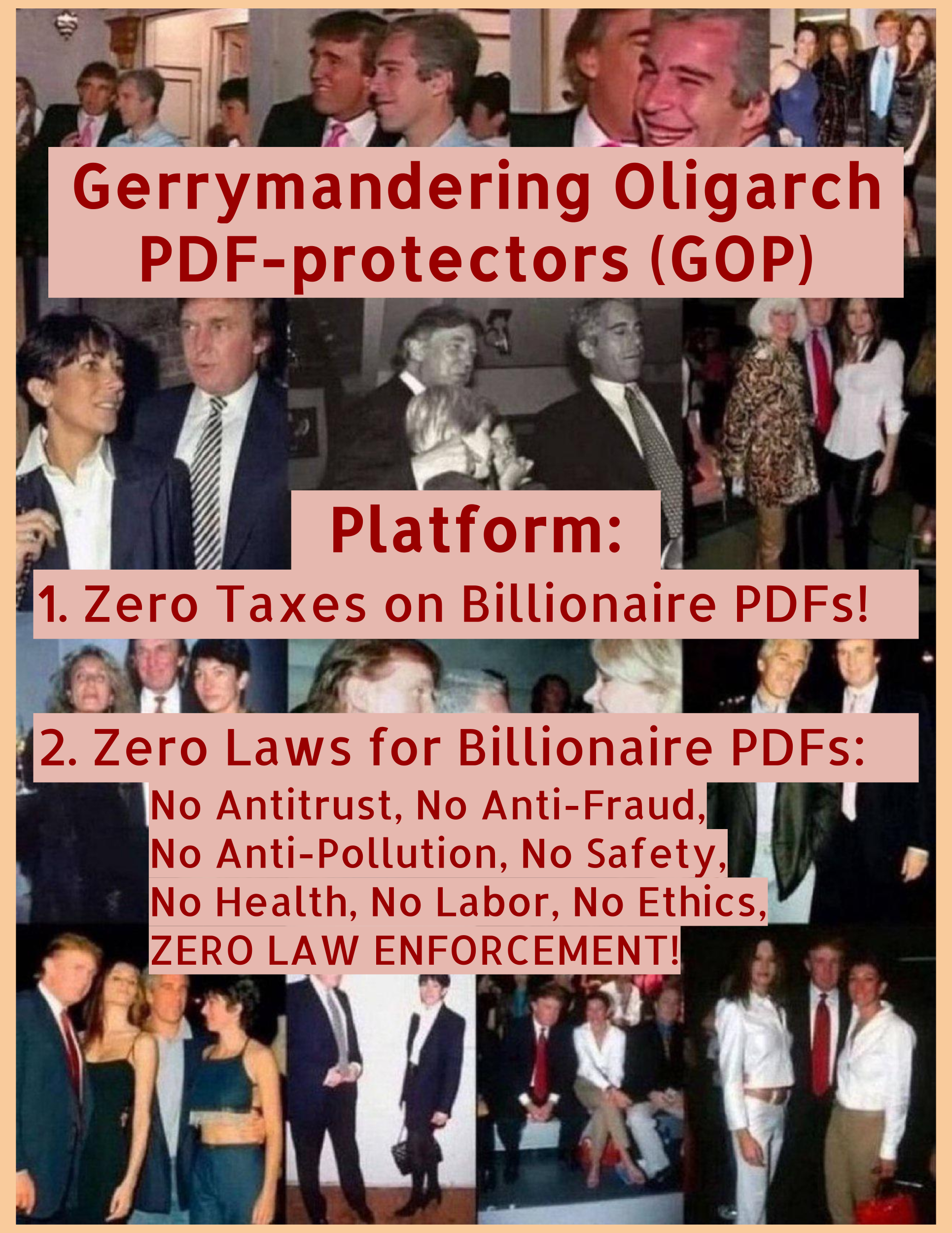 A collage of photos of Donald Trump, Jeffrey Epstein, Ghislaine Maxwell, Melania Trump, and other celebrities, and children. Over this collage is the text: "Gerrymandering Oligarch PDF-protectors (GOP)"
"Platform:"
"1. Zero Taxes on Billionaire PDFs!"
"2. Zero Laws for Billionaire PDFs: No Antitrust, No Anti-Fraud, No Anti-Pollution, No Safety, No Health, No Labor, No Ethics, ZERO LAW ENFORCEMENT!"

The text is red on light pink, and the border of the collage is another flesh tone.