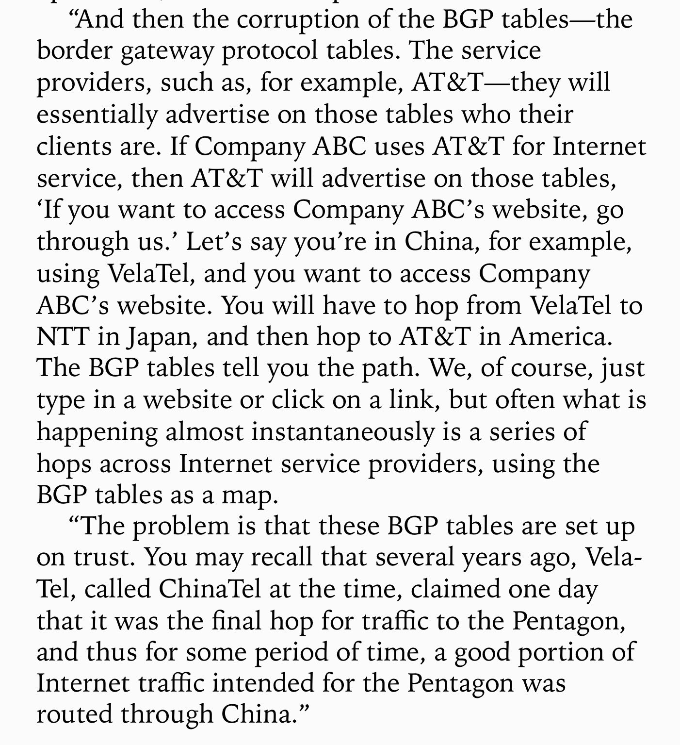 “And then the corruption of the BGP tables—the
border gateway protocol tables. The service
providers, such as, for example, AT&T—they will
essentially advertise on those tables who their
clients are. If Company ABC uses AT&T for Internet
service, then AT&T will advertise on those tables,
‘If you want to access Company ABC’s website, go
through us.” Let’s say you're in China, for example,
using VelaTel, and you want to access Company
ABC’s website. You will have to hop from VelaTel to
NTT in Japan, and then hop to AT&T in America.
The BGP tables tell you the path. We, of course, just
type in a website or click on a link, but often what is
happening almost instantaneously is a series of
hops across Internet service providers, using the
BGP tables as a map.

“The problem is that these BGP tables are set up
on trust. You may recall that several years ago, Vela-
Tel, called ChinaTel at the time, claimed one day
that it was the final hop for traffic to the Pentagon,
and thus for some period of time, a good portion of
Internet traffic intended for the Pentagon was
routed through China.”