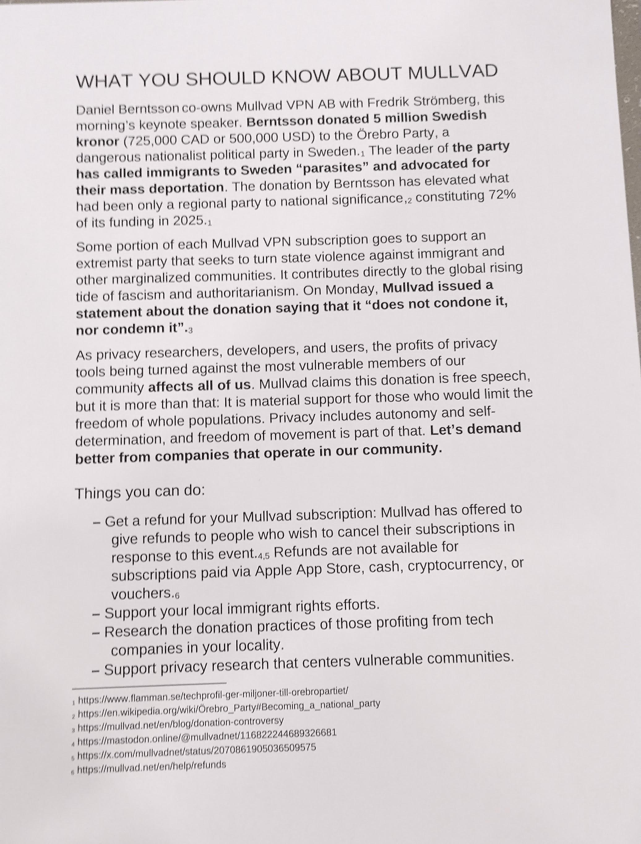 WHAT YOU SHOULD KNOW ABOUT MULLVAD

Daniel Berntsson co-owns Mullvad VPN AB with Fredrik Stromberg, this morning's keynote speaker. Berntsson donated 5 million Swedish kronor (725,000 CAD of 500,000 USD) to the Orebro Party, a dangerous nationalist political party in Sweden.; The leader of the party has called immigrants to Sweden “parasites” and advocated for their mass deportation. The donation by Berntsson has elevated what had been only a regional party to national significance, constituting 72% of its funding in 2025.

Some portion of each Mullvad VPN subscription goes to support an extremist party that seeks to turn state violence against immigrant and other marginalized communities. It contributes directly to the global rising tide of fascism and authoritarianism. On Monday, Mullvad issued a statement about the donation saying that it “does not condone it, nor condemn it"

As privacy researchers, developers, and users, the profits of privacy tools being turned against the most vulnerable members of our community affects all of us. Mullvad claims this donation is free speech, but it is more than that: It is material support for those who would limit the freedom of whole populations. Privacy includes autonomy and self-determination, and freedom of movement is part of that. Let's demand better from companies that operate in our community.

Things you can do:

_ Get a refund for your Mullvad subscription: Mullvad has offered to give refunds to people who wish to cancel their subscriptions in response to this event. Refunds are not available for subscriptions paid via Apple App Store, cash, cryptocurrency, or vouchers.

~ Support your local immigrant rights efforts.

_ Research the donation practices of those profiting from tech companies in your locality.

~ Support privacy research that centers vulnerable communities.